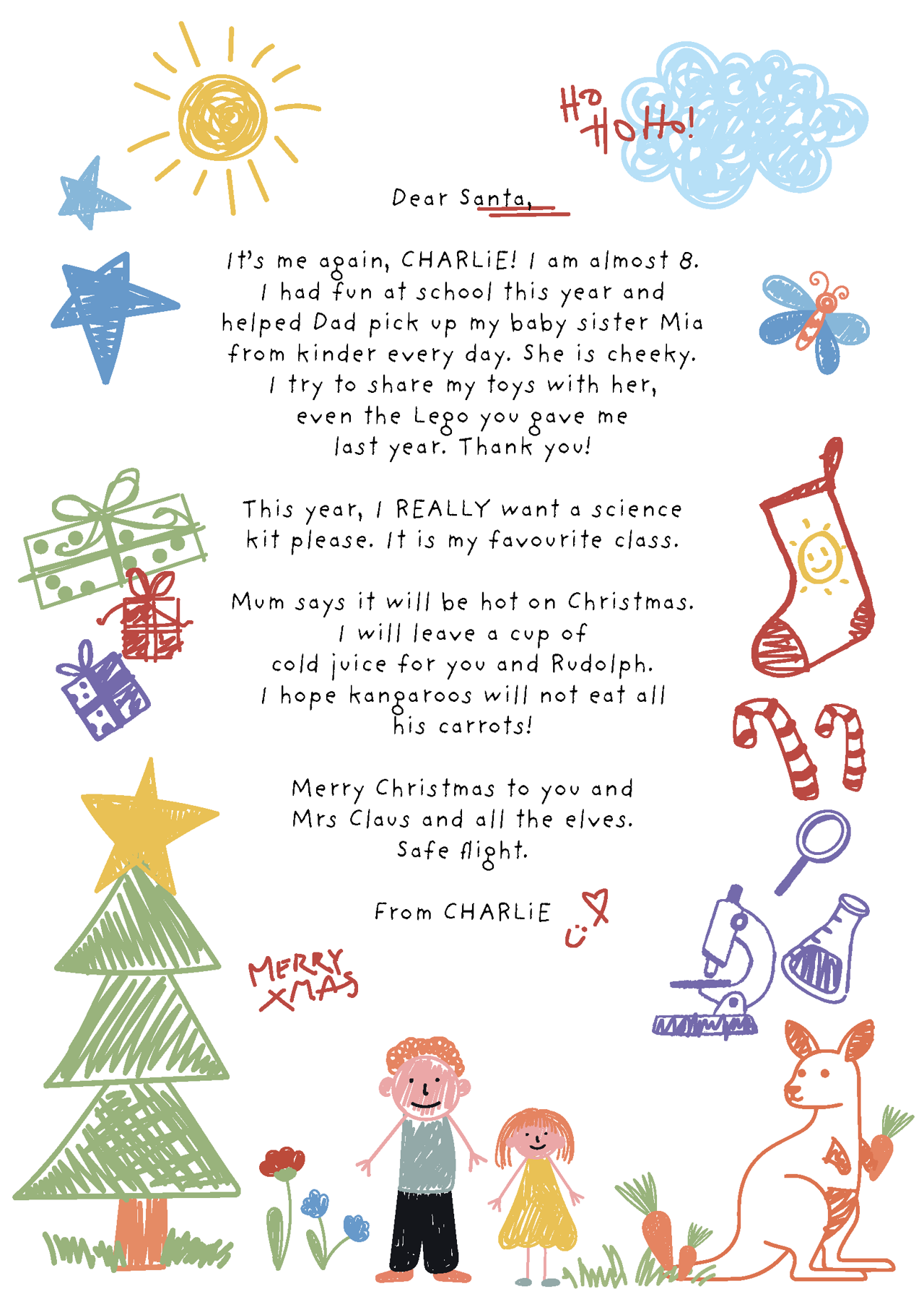 A child's letter to Santa. The letter reads:  Dear Santa, It’s me again, Charlie! I am almost 8. I had fun at school this year and helped Dad pick up my baby sister Mia from kinder every day. She is cheeky. I try to share my toys with her, even the Lego you gave me last year. Thank you! This year, I REALLY want a science kit please. It is my favourite class. Mum says it will be hot on Christmas. I will leave a cup of cold juice for you and Rudolph. I hope kangaroos will not eat all his carrots! Merry Christmas to you and Mrs Claus and all the elves. Safe flight. From Charlie
